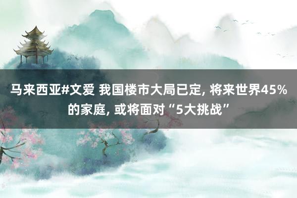 马来西亚#文爱 我国楼市大局已定， 将来世界45%的家庭， 或将面对“5大挑战”