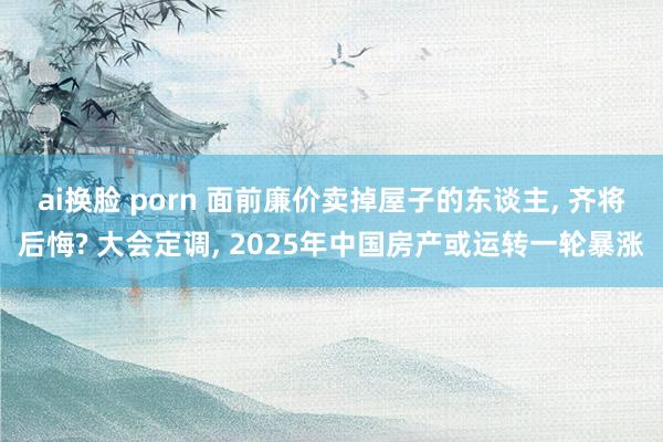 ai换脸 porn 面前廉价卖掉屋子的东谈主， 齐将后悔? 大会定调， 2025年中国房产或运转一轮暴涨