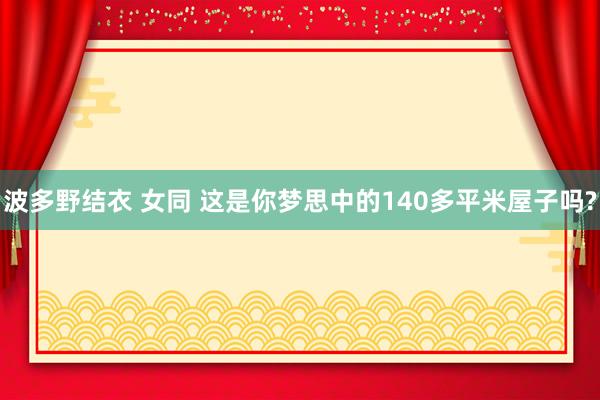 波多野结衣 女同 这是你梦思中的140多平米屋子吗?