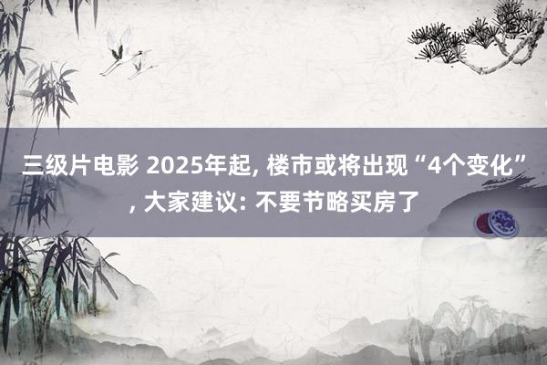 三级片电影 2025年起， 楼市或将出现“4个变化”， 大家建议: 不要节略买房了