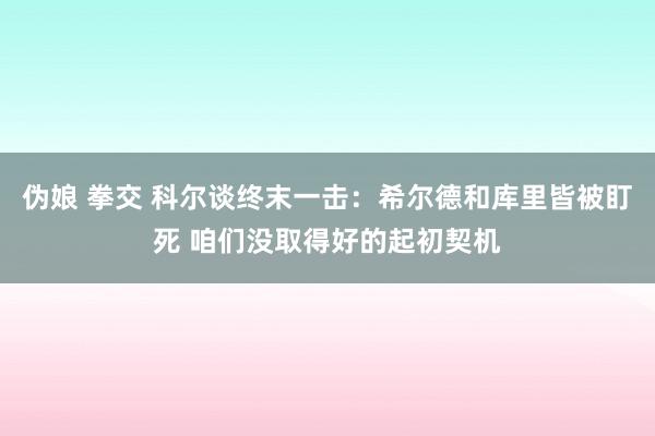 伪娘 拳交 科尔谈终末一击：希尔德和库里皆被盯死 咱们没取得好的起初契机