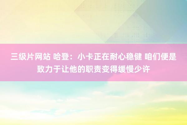 三级片网站 哈登：小卡正在耐心稳健 咱们便是致力于让他的职责变得缓慢少许