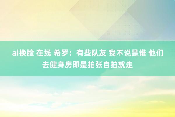 ai换脸 在线 希罗：有些队友 我不说是谁 他们去健身房即是拍张自拍就走