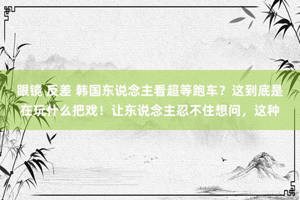 眼镜 反差 韩国东说念主看超等跑车？这到底是在玩什么把戏！让东说念主忍不住想问，这种