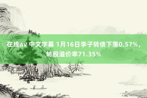 在线av 中文字幕 1月16日李子转债下落0.57%，转股溢价率71.35%