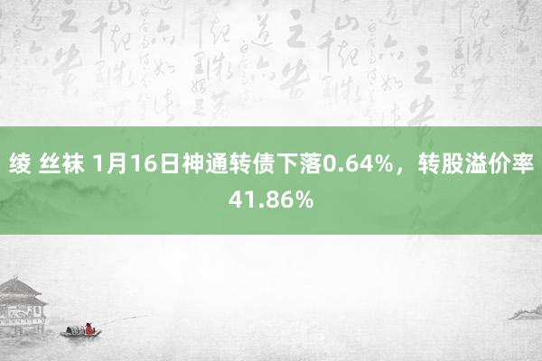 绫 丝袜 1月16日神通转债下落0.64%，转股溢价率41.86%