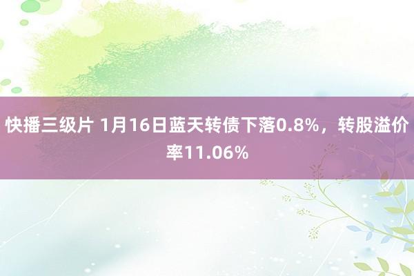 快播三级片 1月16日蓝天转债下落0.8%，转股溢价率11.06%