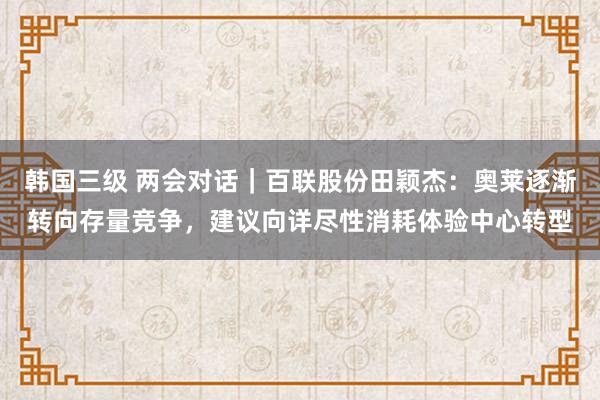 韩国三级 两会对话｜百联股份田颖杰：奥莱逐渐转向存量竞争，建议向详尽性消耗体验中心转型