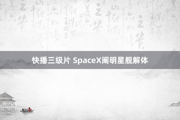 快播三级片 SpaceX阐明星舰解体