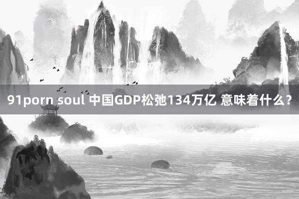 91porn soul 中国GDP松弛134万亿 意味着什么？