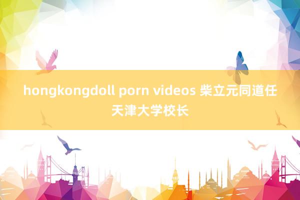 hongkongdoll porn videos 柴立元同道任天津大学校长