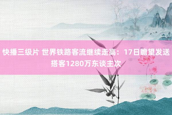 快播三级片 世界铁路客流继续走高：17日瞻望发送搭客1280万东谈主次