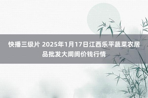 快播三级片 2025年1月17日江西乐平蔬菜农居品批发大阛阓价钱行情