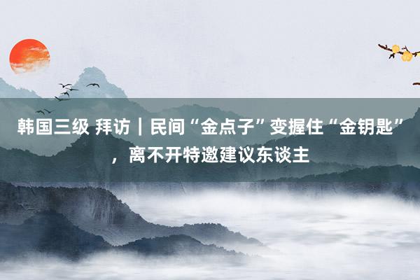 韩国三级 拜访｜民间“金点子”变握住“金钥匙”，离不开特邀建议东谈主