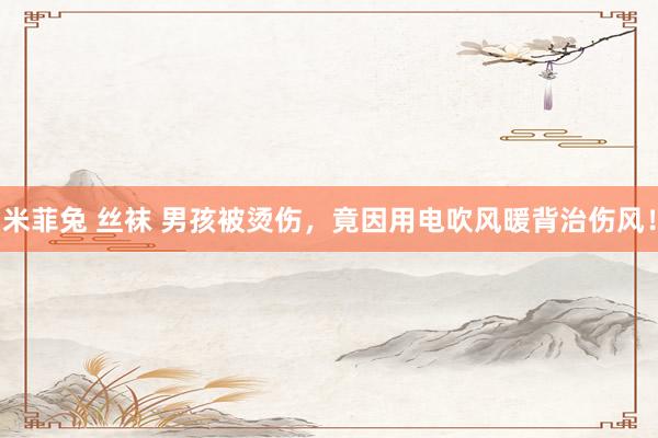 米菲兔 丝袜 男孩被烫伤，竟因用电吹风暖背治伤风！