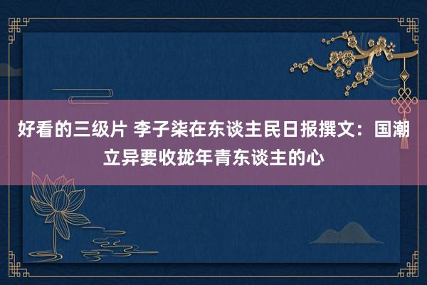 好看的三级片 李子柒在东谈主民日报撰文：国潮立异要收拢年青东谈主的心