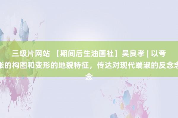 三级片网站 【期间后生油画社】吴良孝 | 以夸张的构图和变形的地貌特征，传达对现代端淑的反念念