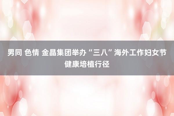 男同 色情 金晶集团举办“三八”海外工作妇女节健康培植行径