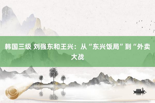 韩国三级 刘强东和王兴：从“东兴饭局”到“外卖大战